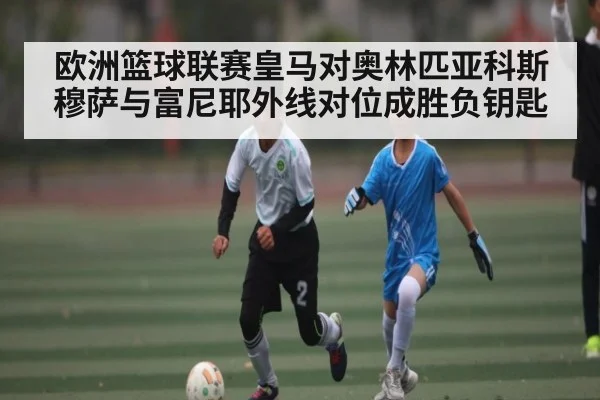 欧洲篮球联赛皇马对奥林匹亚科斯穆萨与富尼耶外线对位成胜负钥匙